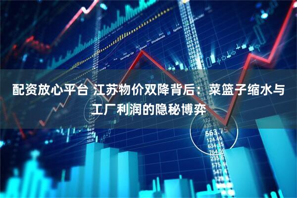 配资放心平台 江苏物价双降背后：菜篮子缩水与工厂利润的隐秘博弈