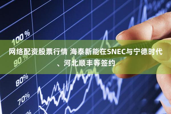 网络配资股票行情 海泰新能在SNEC与宁德时代、河北顺丰等签约