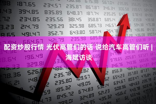 配资炒股行情 光伏高管们的话 说给汽车高管们听 | 海斌访谈
