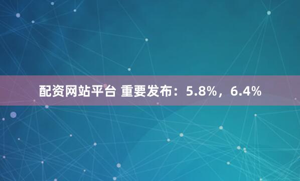 配资网站平台 重要发布：5.8%，6.4%