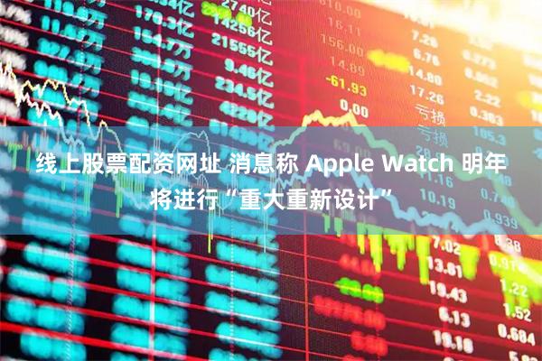 线上股票配资网址 消息称 Apple Watch 明年将进行“重大重新设计”